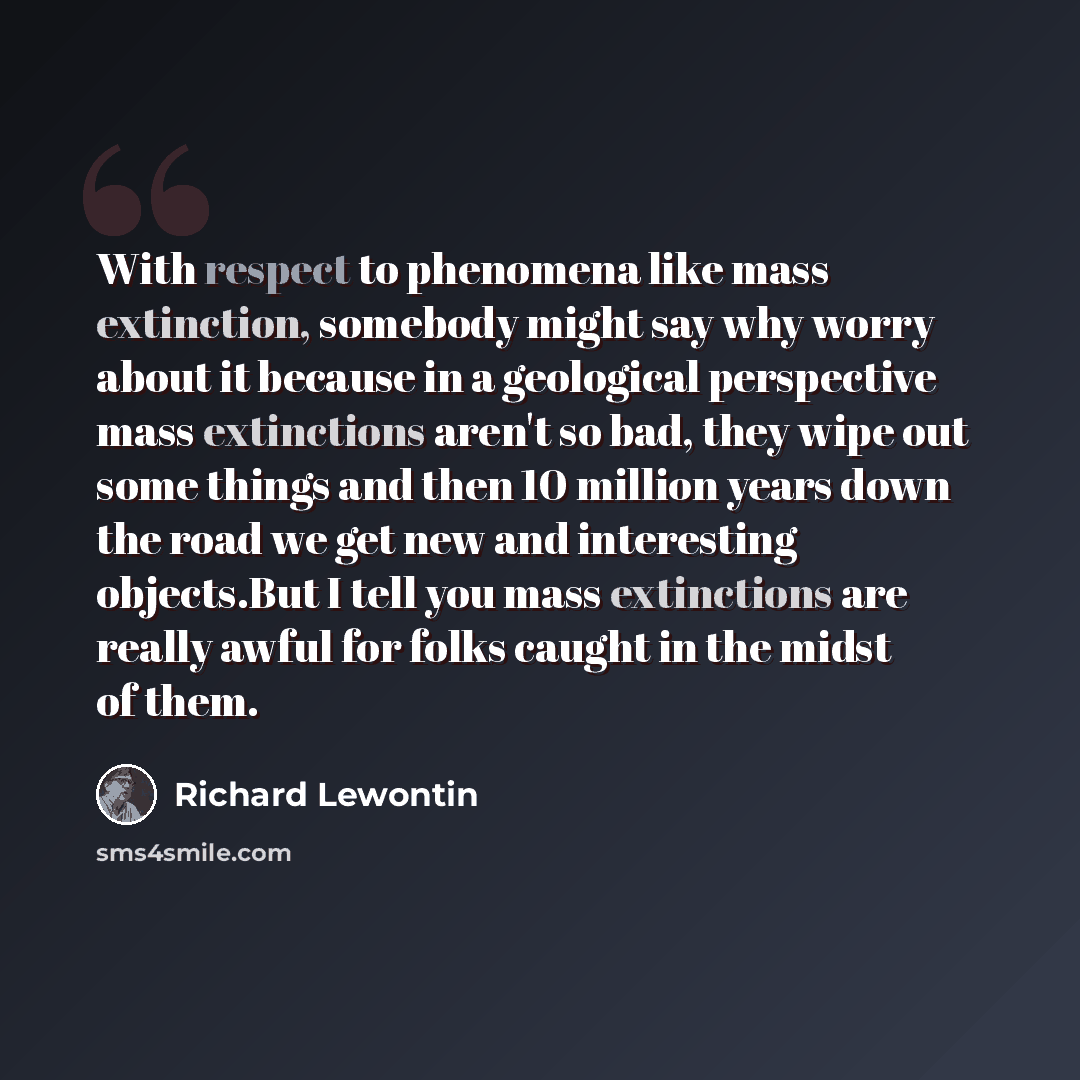 “With respect to phenomena like mass extinction, somebody might say why worry about it because in a geological perspective mass extinctions aren't so bad, they wipe out some things and then 10 million years down the road we get new and interesting objects.But I tell you mass extinctions are really…” quote by Richard Lewontin