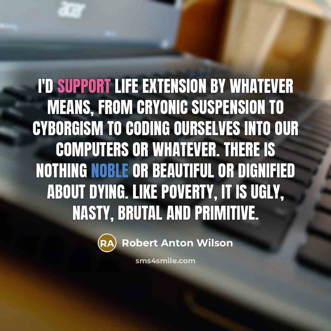 “I'd support life extension by whatever means, from cryonic suspension to cyborgism to coding ourselves into our computers or whatever. There is nothing noble or beautiful or dignified about dying. Like poverty, it is ugly, nasty, brutal and primitive.” quote by Robert Anton Wilson