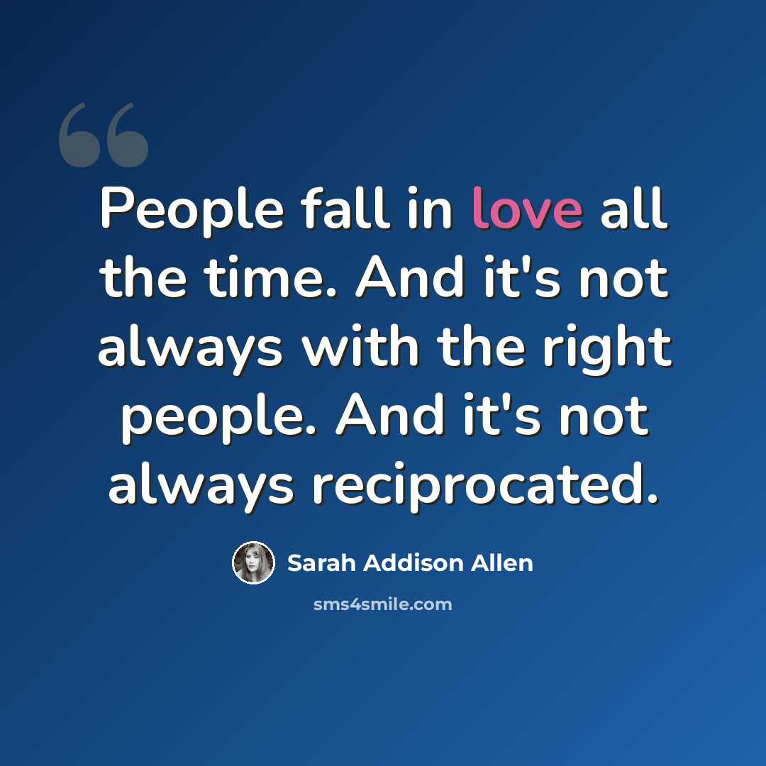 “People fall in love all the time. And it's not always with the right people. And it's not always reciprocated.” quote by Sarah Addison Allen