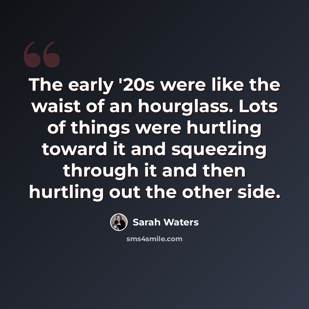 “The early '20s were like the waist of an hourglass. Lots of things were hurtling toward it and squeezing through it and then hurtling out the other side.” quote by Sarah Waters