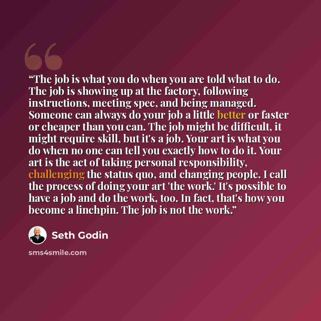 “The job is what you do when you are told what to do. The job is showing up at the factory, following instructions, meeting spec, and being managed. Someone can always do your job a little better or faster or cheaper than you can. The job might be difficult, it might require skill, but it's a job…” quote by Seth Godin