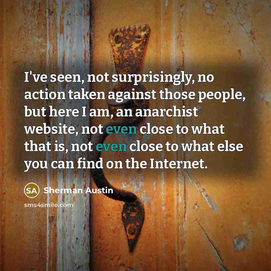 “I've seen, not surprisingly, no action taken against those people, but here I am, an anarchist website, not even close to what that is, not even close to what else you can find on the Internet.” quote by Sherman Austin