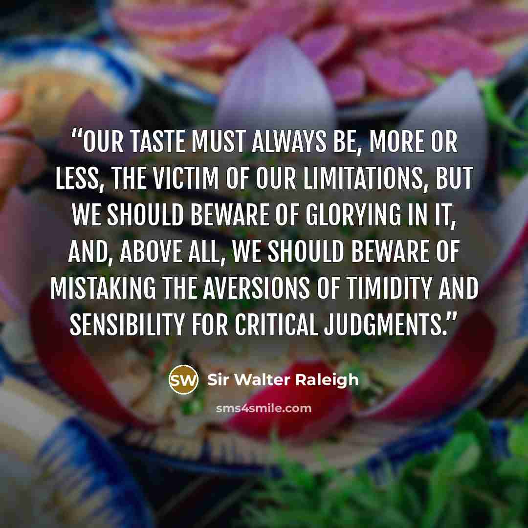 “Our taste must always be, more or less, the victim of our limitations, but we should beware of glorying in it, and, above all, we should beware of mistaking the aversions of timidity and sensibility for critical judgments.” quote by Sir Walter Raleigh