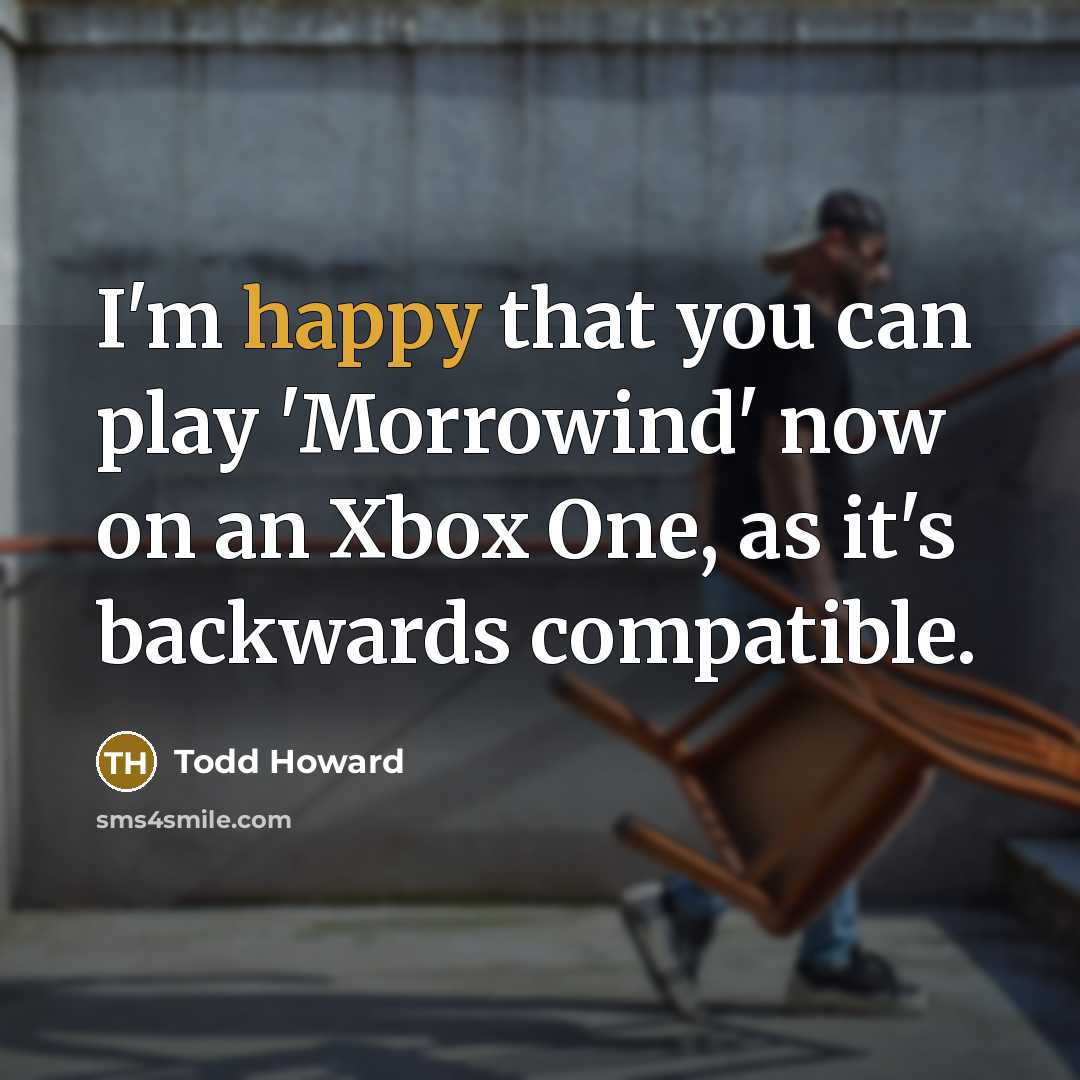 “I'm happy that you can play 'Morrowind' now on an Xbox One, as it's backwards compatible.” quote by Todd Howard