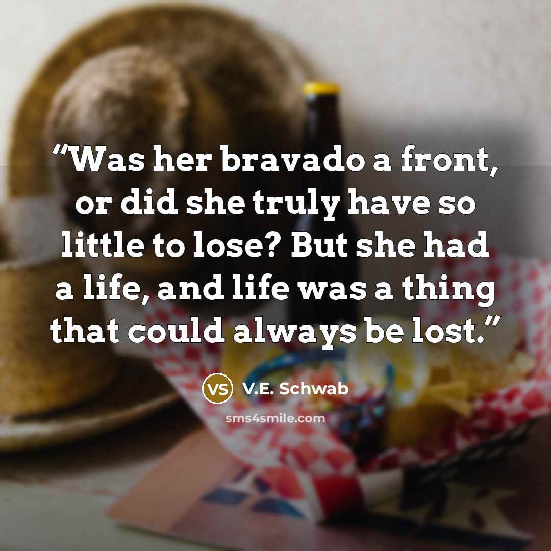 “Was her bravado a front, or did she truly have so little to lose? But she had a life, and life was a thing that could always be lost.” quote by V.E. Schwab