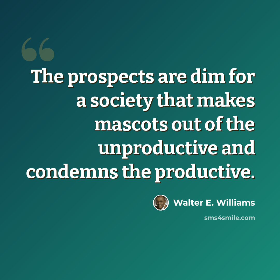 “The prospects are dim for a society that makes mascots out of the unproductive and condemns the productive.” quote by Walter E. Williams