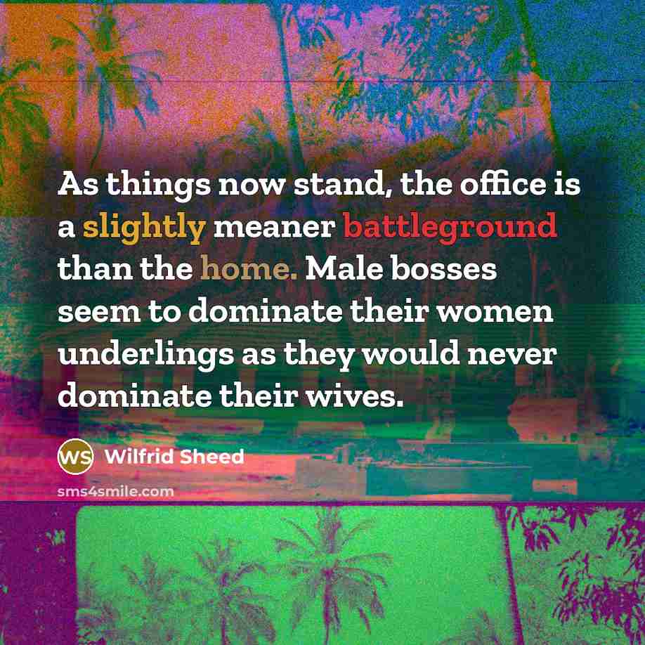 “As things now stand, the office is a slightly meaner battleground than the home. Male bosses seem to dominate their women underlings as they would never dominate their wives.” quote by Wilfrid Sheed