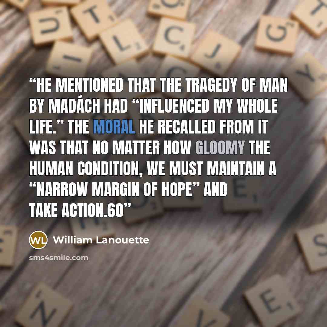 “he mentioned that The Tragedy of Man by Madách had “influenced my whole life.” The moral he recalled from it was that no matter how gloomy the human condition, we must maintain a “narrow margin of hope” and take action.60” quote by William Lanouette