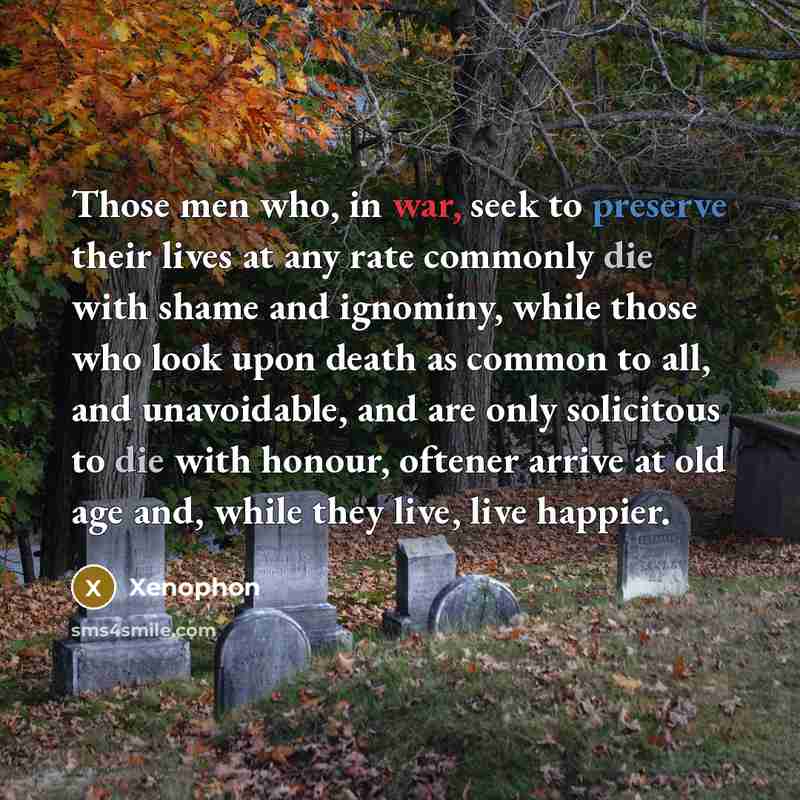 “Those men who, in war, seek to preserve their lives at any rate commonly die with shame and ignominy, while those who look upon death as common to all, and unavoidable, and are only solicitous to die with honour, oftener arrive at old age and, while they live, live happier.” quote by Xenophon