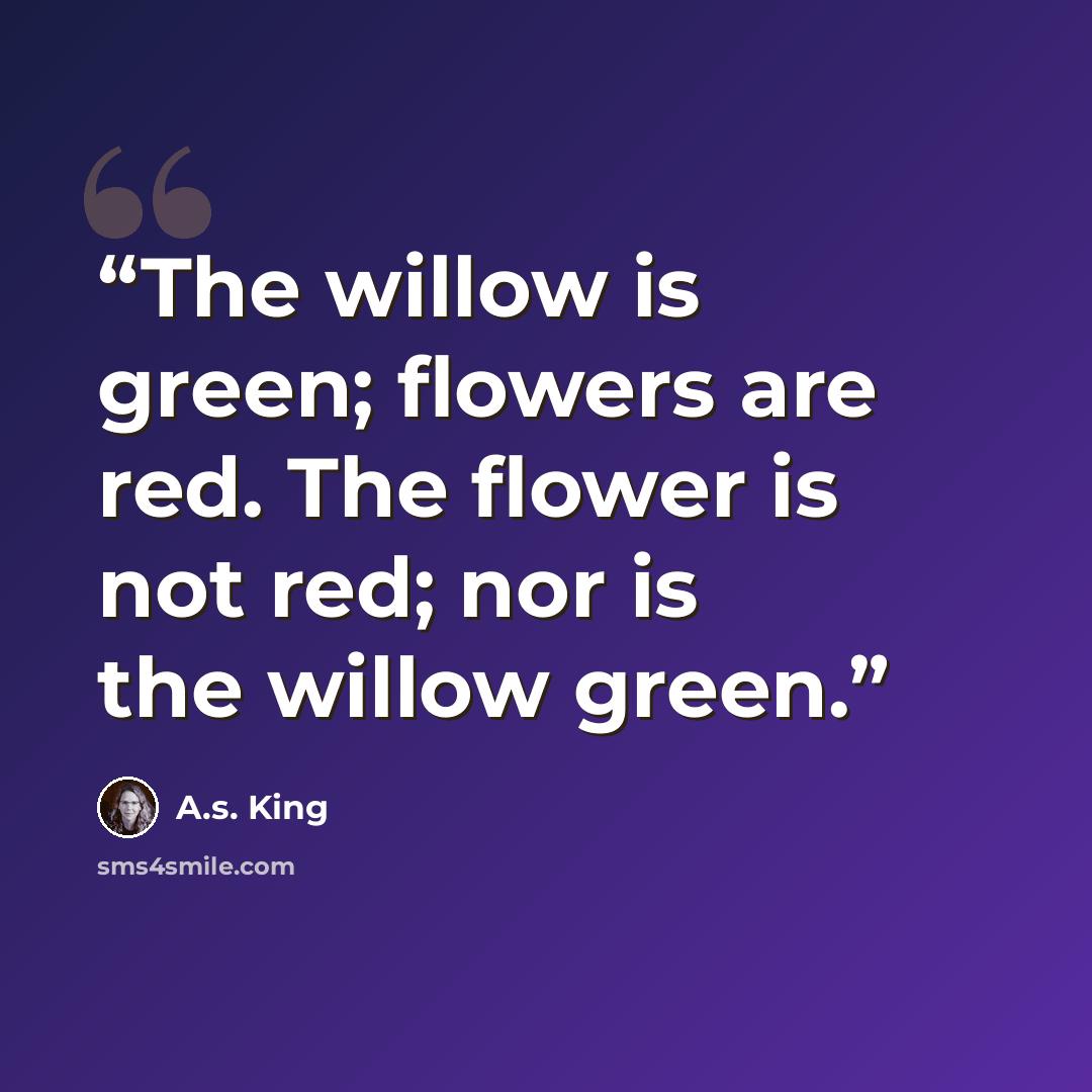 “The willow is green; flowers are red. The flower is not red; nor is the willow green.” quote by A.S. King