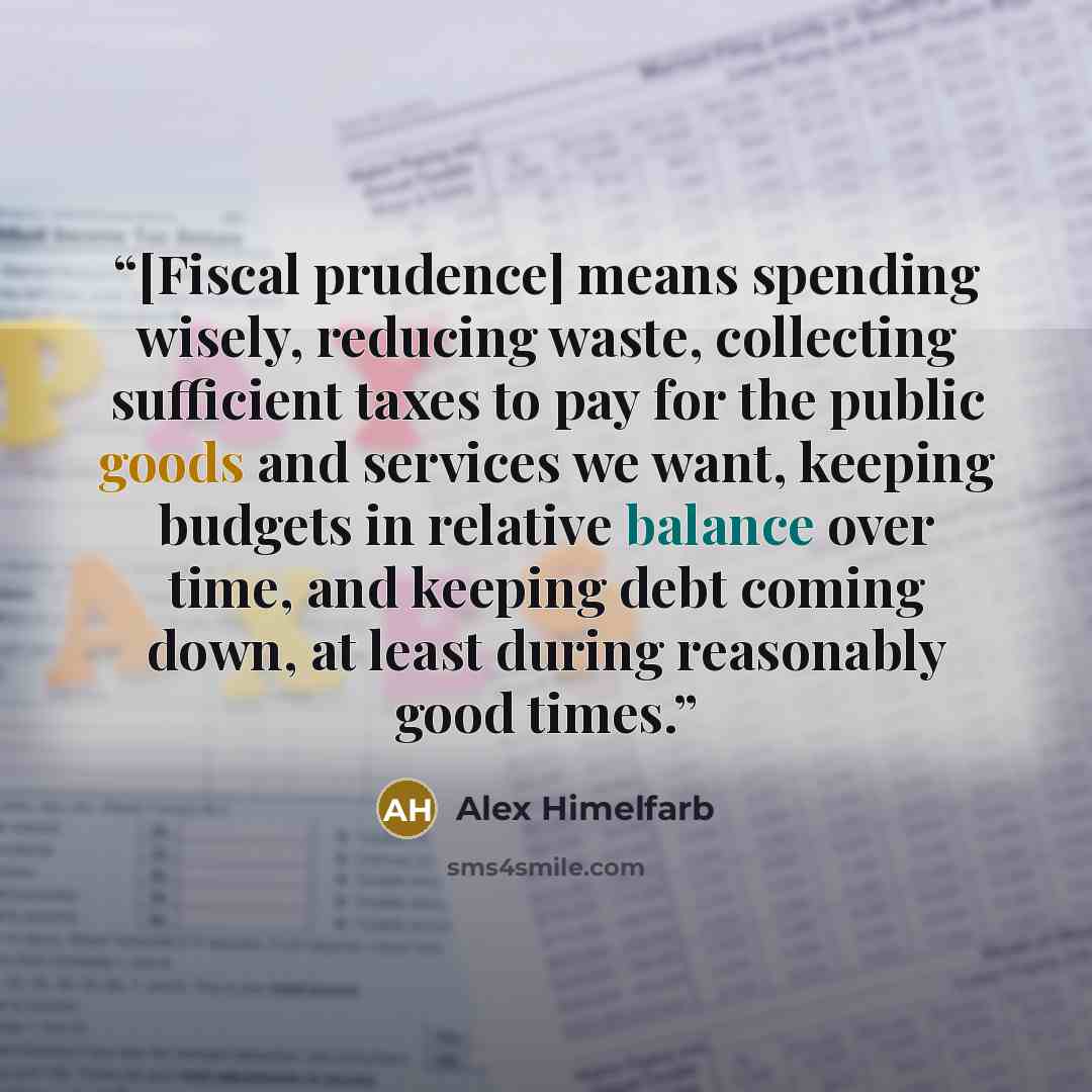 “[Fiscal prudence] means spending wisely, reducing waste, collecting sufficient taxes to pay for the public goods and services we want, keeping budgets in relative balance over time, and keeping debt coming down, at least during reasonably good times.” quote by Alex Himelfarb