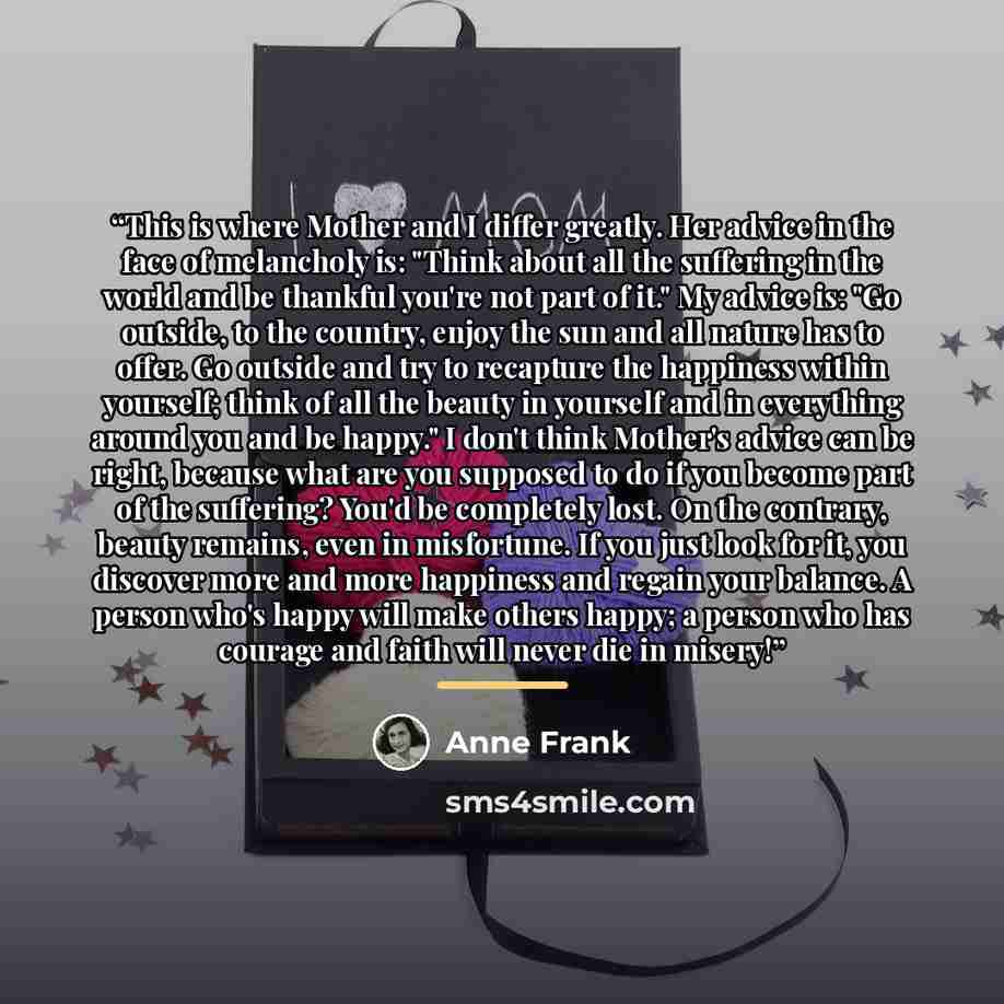 “This is where Mother and I differ greatly. Her advice in the face of melancholy is: "Think about all the suffering in the world and be thankful you're not part of it." My advice is: "Go outside, to the country, enjoy the sun and all nature has to offer. Go outside and try to recapture the…” quote by Anne Frank
