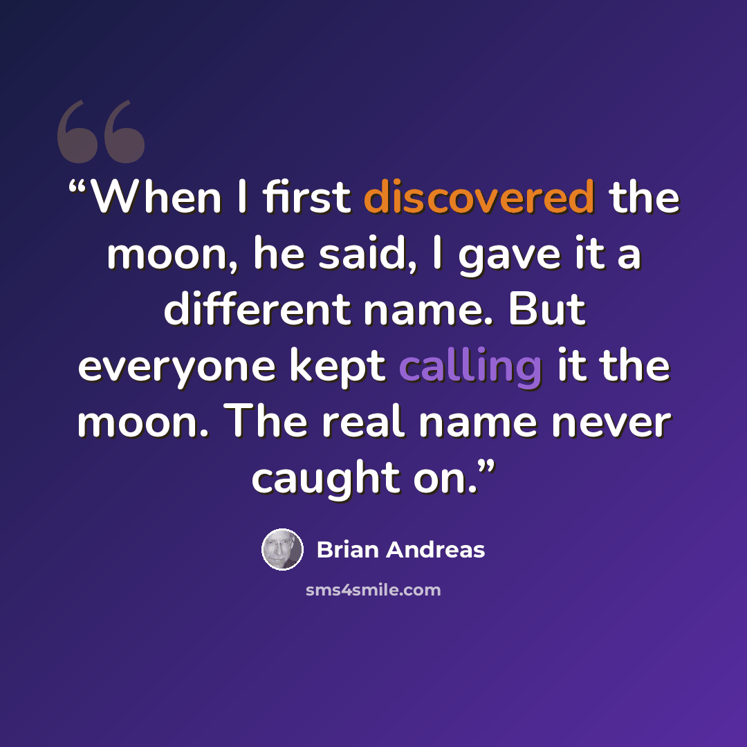“When I first discovered the moon, he said, I gave it a different name. But everyone kept calling it the moon. The real name never caught on.” quote by Brian Andreas
