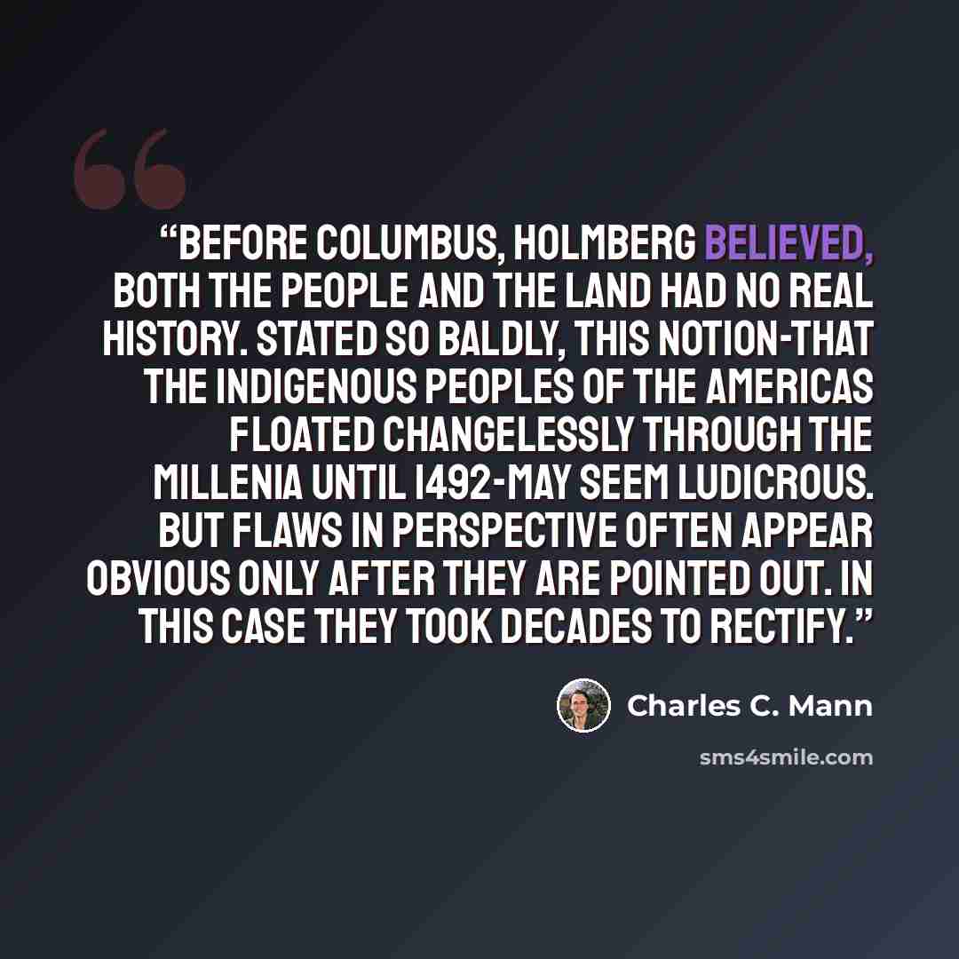 “Before Columbus, Holmberg believed, both the people and the land had no real history. Stated so baldly, this notion-that the indigenous peoples of the Americas floated changelessly through the millenia until 1492-may seem ludicrous. But flaws in perspective often appear obvious only after they are…” quote by Charles C. Mann