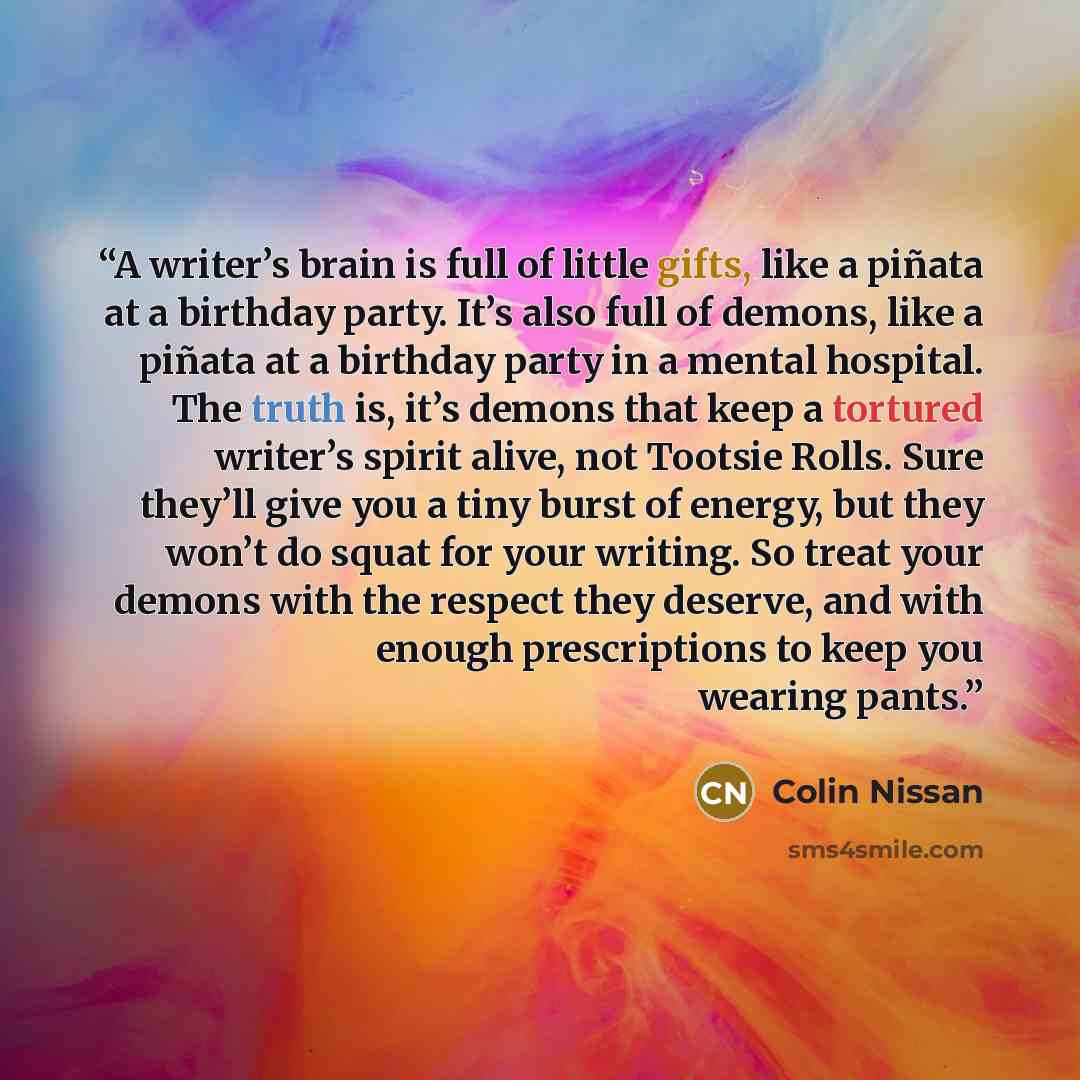 “A writer’s brain is full of little gifts, like a piñata at a birthday party. It’s also full of demons, like a piñata at a birthday party in a mental hospital. The truth is, it’s demons that keep a tortured writer’s spirit alive, not Tootsie Rolls. Sure they’ll give you a tiny burst of energy, but…” quote by Colin Nissan