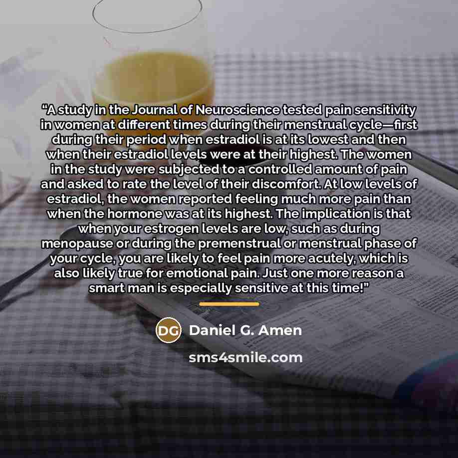 “A study in the Journal of Neuroscience tested pain sensitivity in women at different times during their menstrual cycle—first during their period when estradiol is at its lowest and then when their estradiol levels were at their highest. The women in the study were subjected to a controlled amount…” quote by Daniel G. Amen