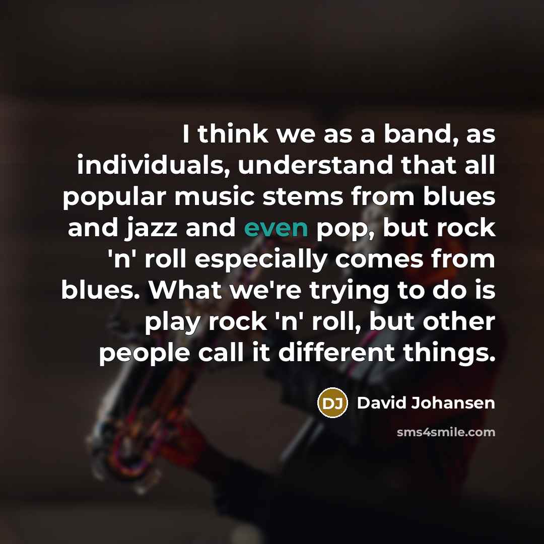 “I think we as a band, as individuals, understand that all popular music stems from blues and jazz and even pop, but rock 'n' roll especially comes from blues. What we're trying to do is play rock 'n' roll, but other people call it different things.” quote by David Johansen