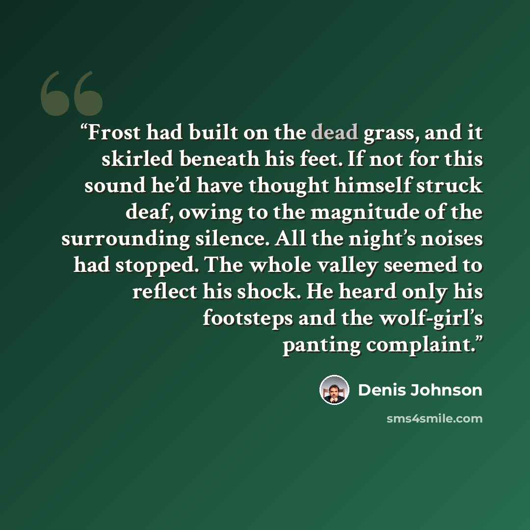 “Frost had built on the dead grass, and it skirled beneath his feet. If not for this sound he’d have thought himself struck deaf, owing to the magnitude of the surrounding silence. All the night’s noises had stopped. The whole valley seemed to reflect his shock. He heard only his footsteps and the…” quote by Denis Johnson