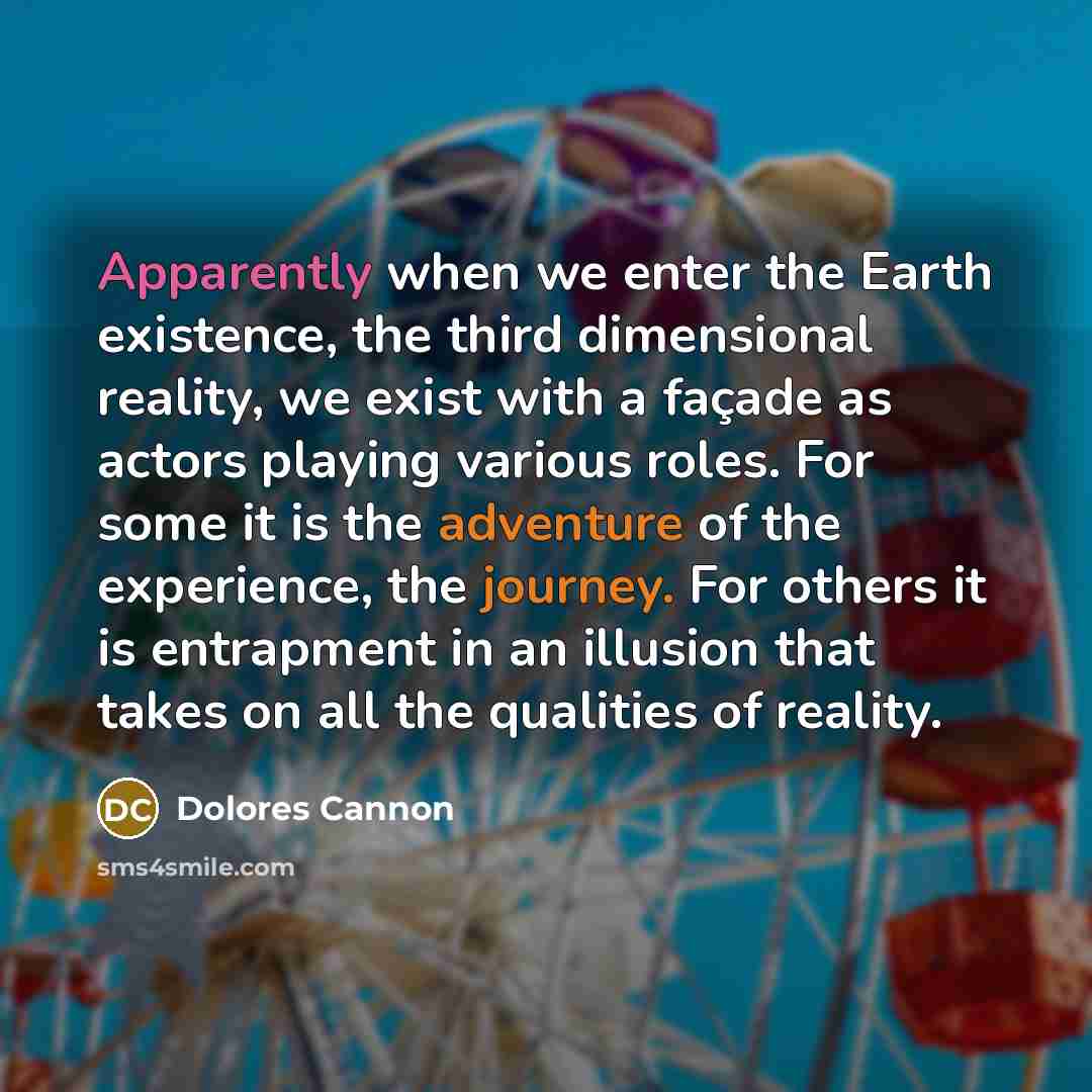 “Apparently when we enter the Earth existence, the third dimensional reality, we exist with a façade as actors playing various roles. For some it is the adventure of the experience, the journey. For others it is entrapment in an illusion that takes on all the qualities of reality.” quote by Dolores Cannon