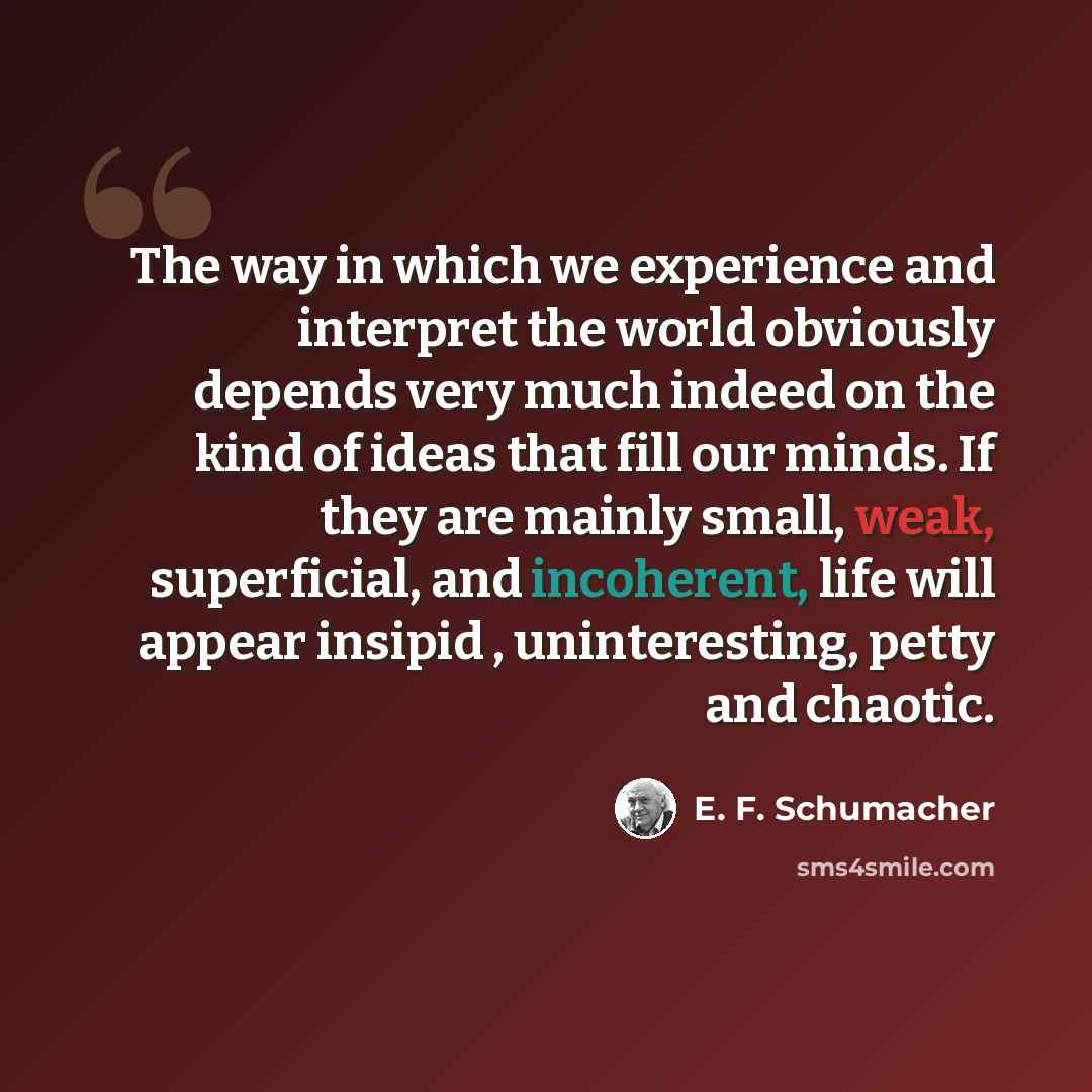 “The way in which we experience and interpret the world obviously depends very much indeed on the kind of ideas that fill our minds. If they are mainly small, weak, superficial, and incoherent, life will appear insipid , uninteresting, petty and chaotic.” quote by E. F. Schumacher