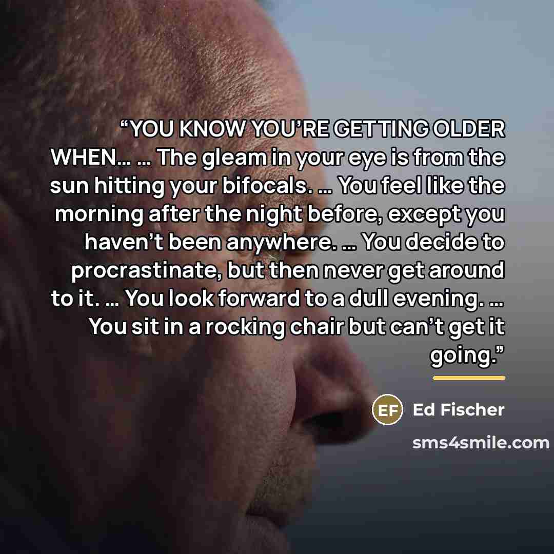 “YOU KNOW YOU’RE GETTING OLDER WHEN… … The gleam in your eye is from the sun hitting your bifocals. … You feel like the morning after the night before, except you haven’t been anywhere. … You decide to procrastinate, but then never get around to it. … You look forward to a dull evening. … You sit…” quote by Ed Fischer