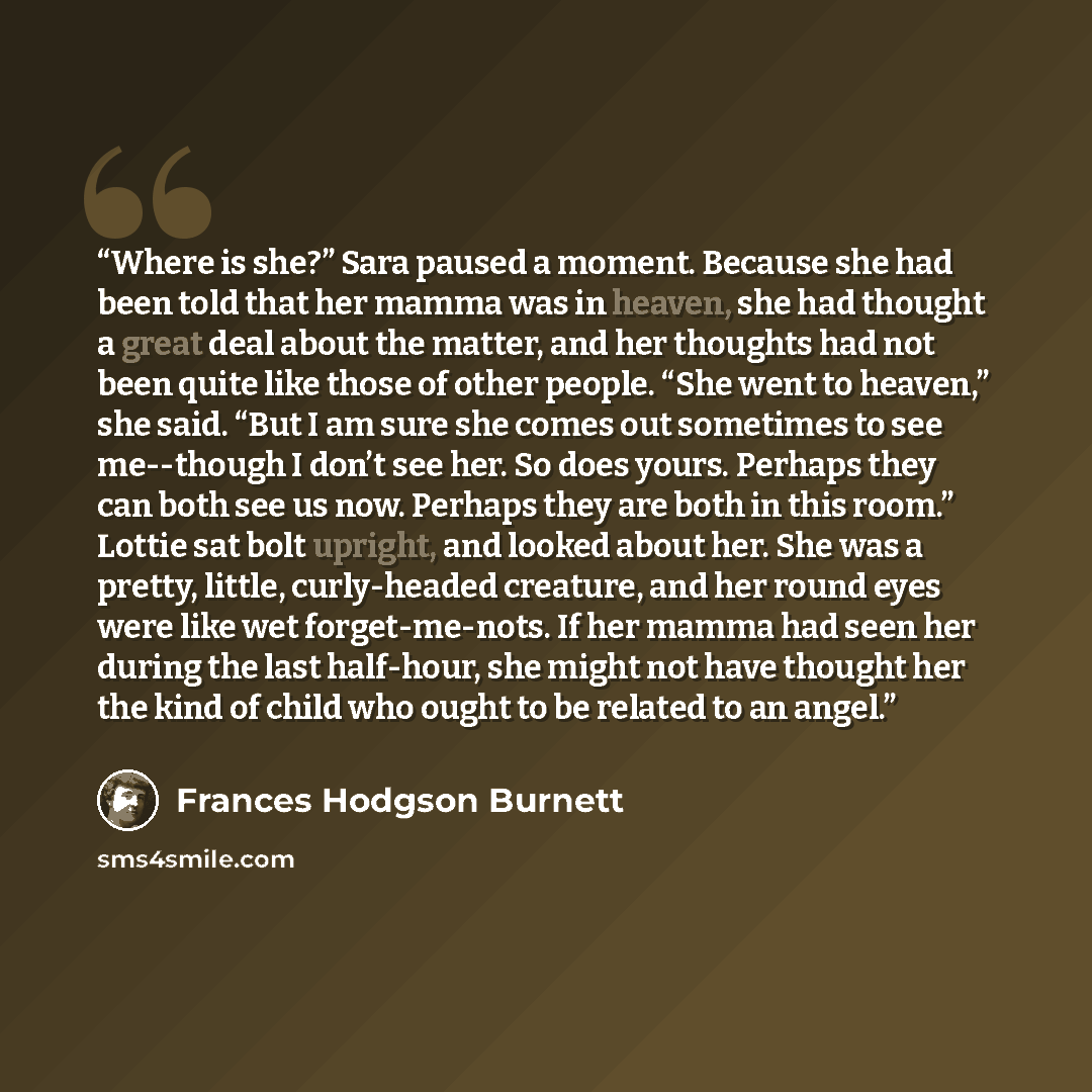 “Where is she?” Sara paused a moment. Because she had been told that her mamma was in heaven, she had thought a great deal about the matter, and her thoughts had not been quite like those of other people. “She went to heaven,” she said. “But I am sure she comes out sometimes to see me--though I…” quote by Frances Hodgson Burnett