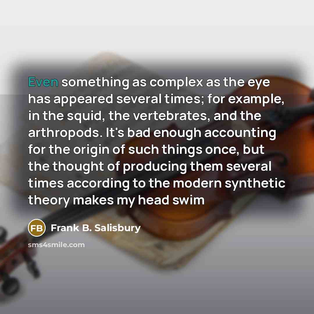 “Even something as complex as the eye has appeared several times; for example, in the squid, the vertebrates, and the arthropods. It's bad enough accounting for the origin of such things once, but the thought of producing them several times according to the modern synthetic theory makes my head swim” quote by Frank B. Salisbury
