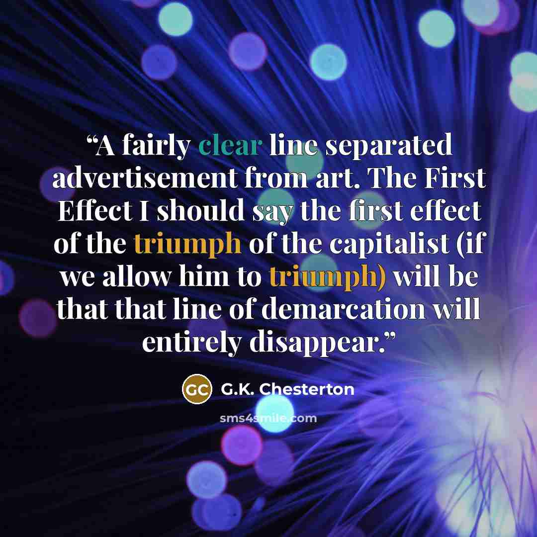 “A fairly clear line separated advertisement from art. The First Effect I should say the first effect of the triumph of the capitalist (if we allow him to triumph) will be that that line of demarcation will entirely disappear.” quote by G.K. Chesterton