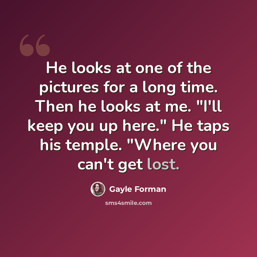 “He looks at one of the pictures for a long time. Then he looks at me. "I'll keep you up here." He taps his temple. "Where you can't get lost.” quote by Gayle Forman