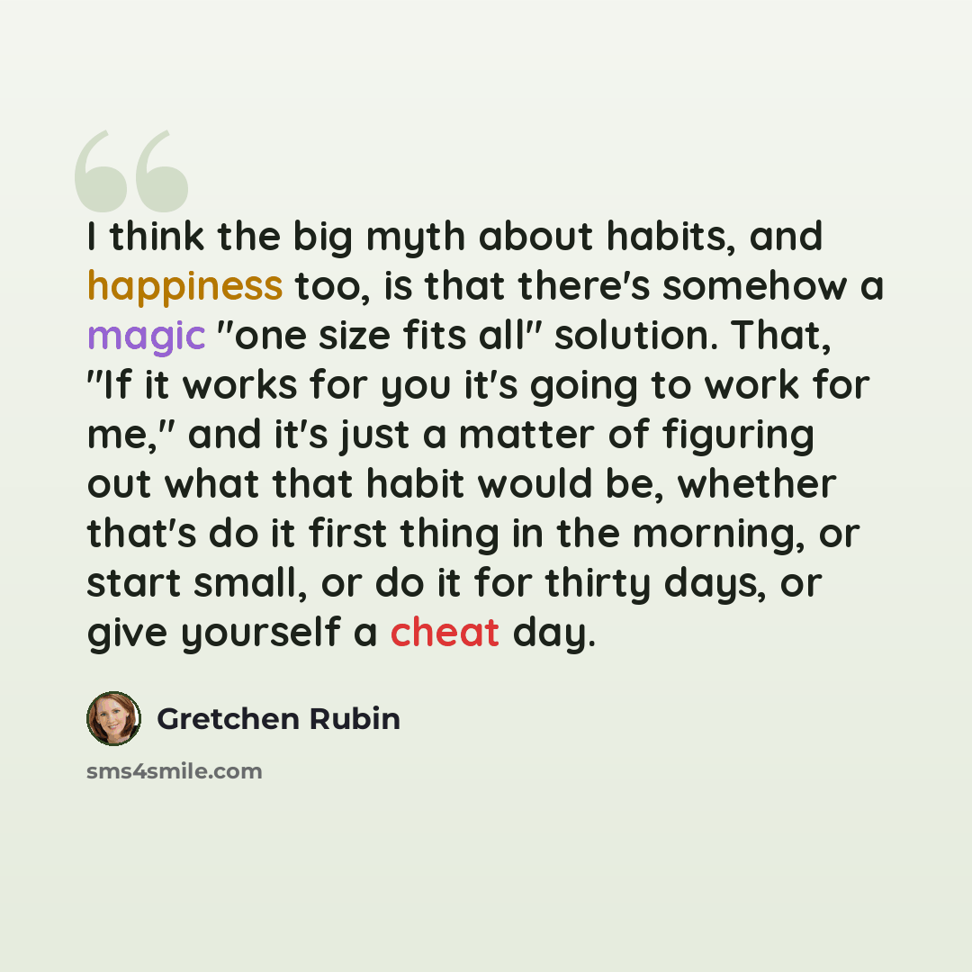 “I think the big myth about habits, and happiness too, is that there's somehow a magic "one size fits all" solution. That, "If it works for you it's going to work for me," and it's just a matter of figuring out what that habit would be, whether that's do it first thing in the morning, or start…” quote by Gretchen Rubin