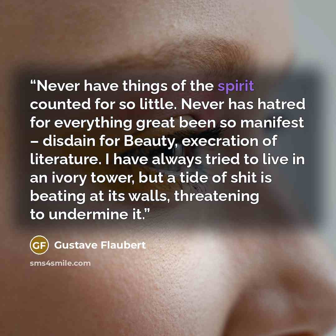 “Never have things of the spirit counted for so little. Never has hatred for everything great been so manifest – disdain for Beauty, execration of literature. I have always tried to live in an ivory tower, but a tide of shit is beating at its walls, threatening to undermine it.” quote by Gustave Flaubert