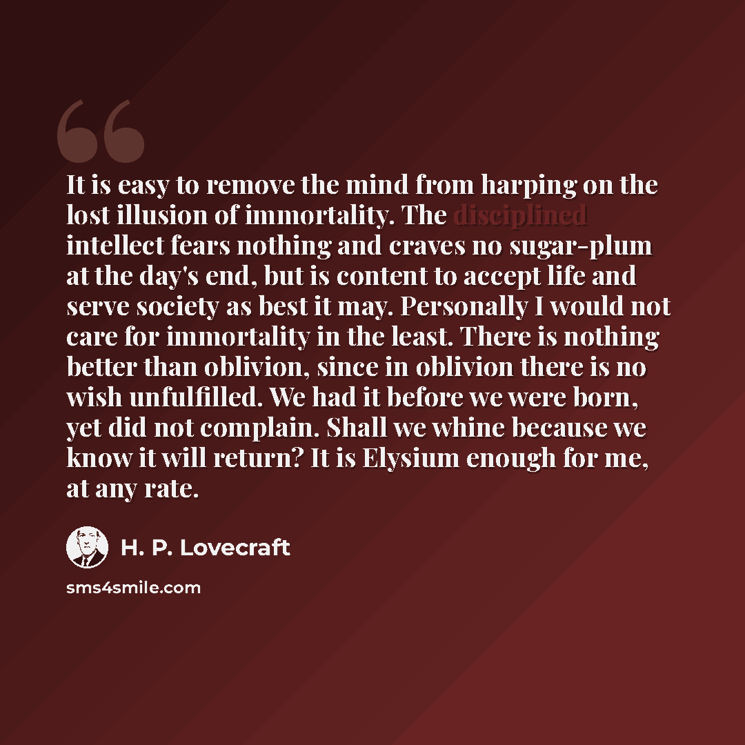 “It is easy to remove the mind from harping on the lost illusion of immortality. The disciplined intellect fears nothing and craves no sugar-plum at the day's end, but is content to accept life and serve society as best it may. Personally I would not care for immortality in the least. There is…” quote by H. P. Lovecraft