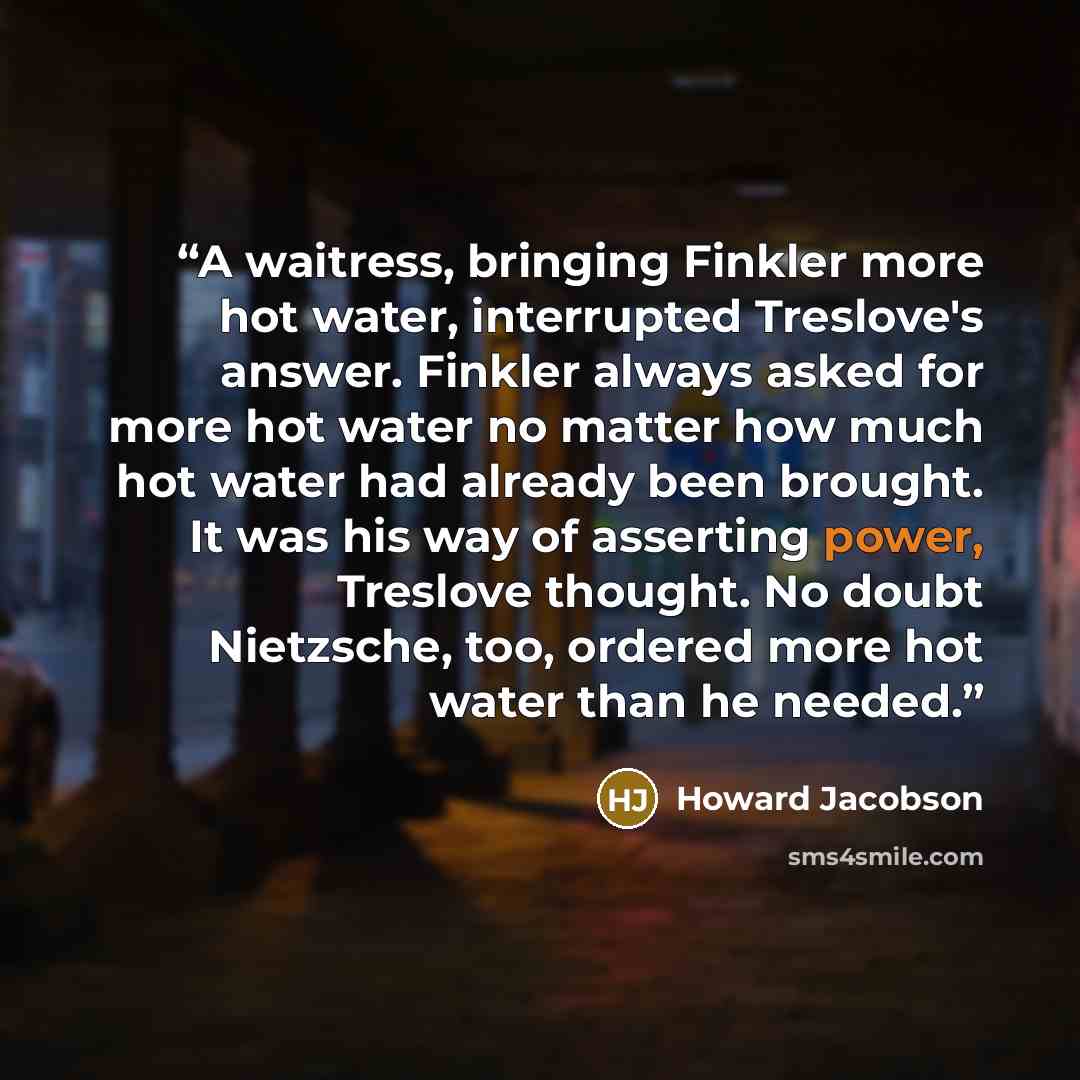 “A waitress, bringing Finkler more hot water, interrupted Treslove's answer. Finkler always asked for more hot water no matter how much hot water had already been brought. It was his way of asserting power, Treslove thought. No doubt Nietzsche, too, ordered more hot water than he needed.” quote by Howard Jacobson