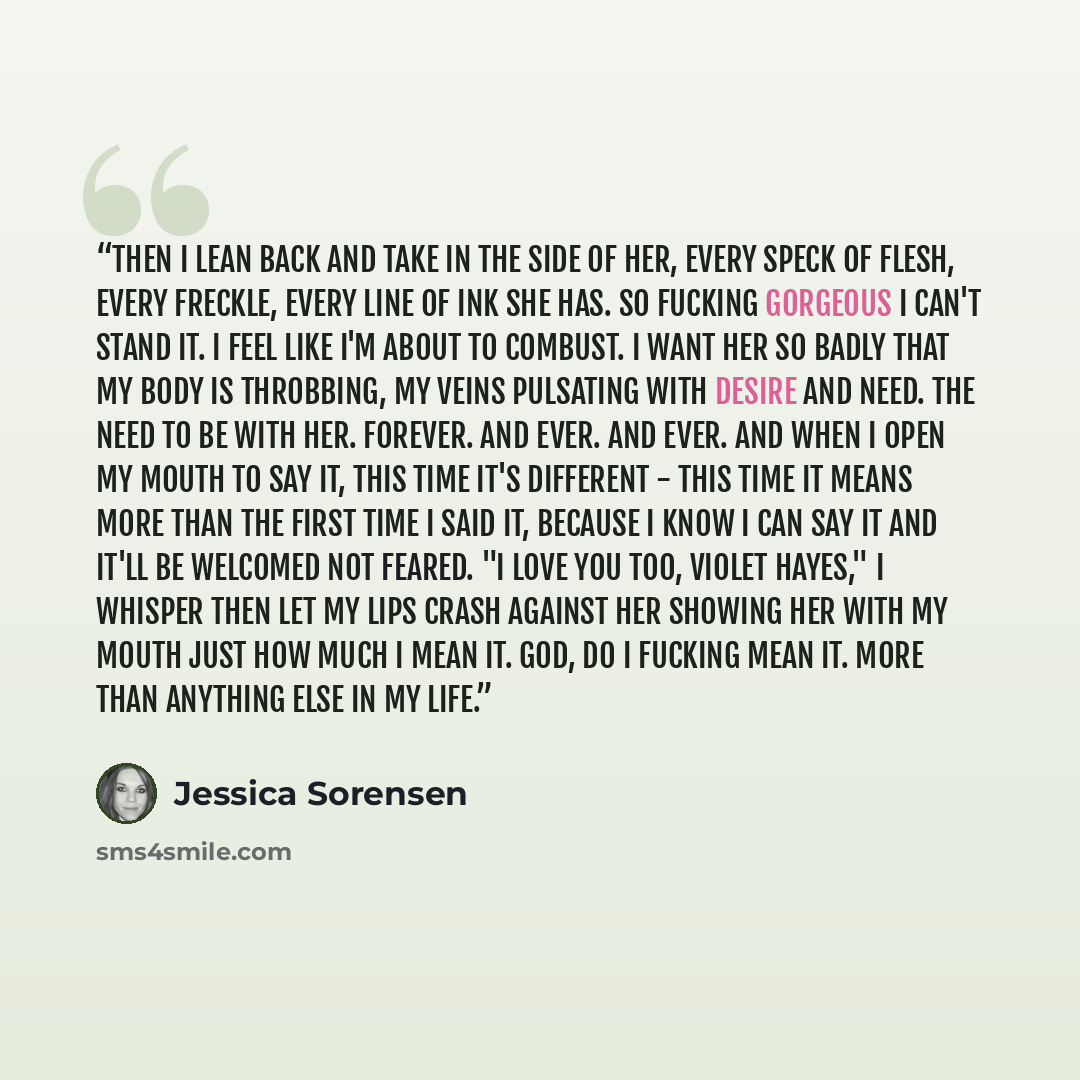“Then I lean back and take in the side of her, every speck of flesh, every freckle, every line of ink she has. So fucking gorgeous I can't stand it. I feel like I'm about to combust. I want her so badly that my body is throbbing, my veins pulsating with desire and need. The need to be with her…” quote by Jessica Sorensen