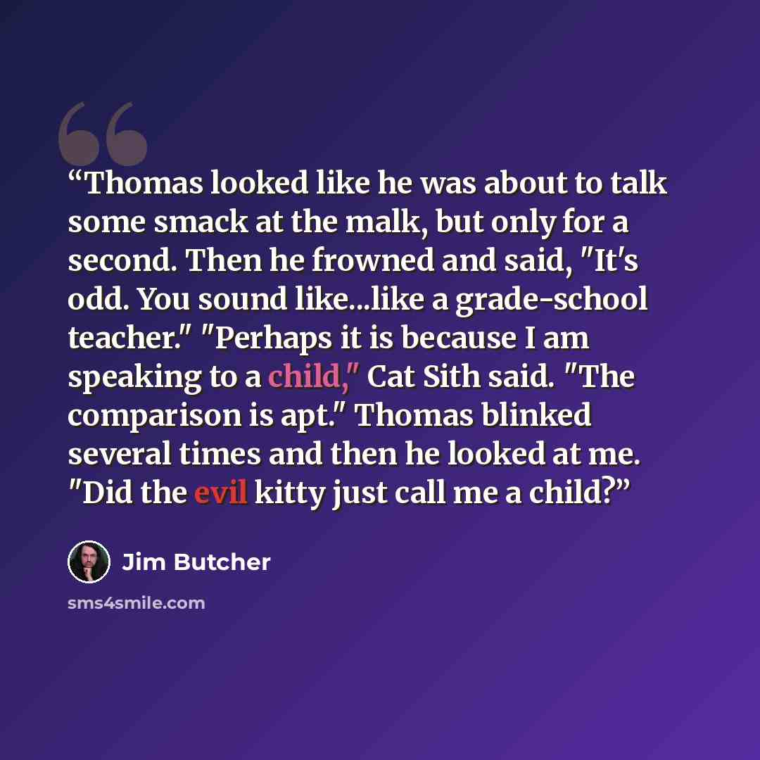 “Thomas looked like he was about to talk some smack at the malk, but only for a second. Then he frowned and said, "It's odd. You sound like...like a grade-school teacher." "Perhaps it is because I am speaking to a child," Cat Sith said. "The comparison is apt." Thomas blinked several times and then…” quote by Jim Butcher