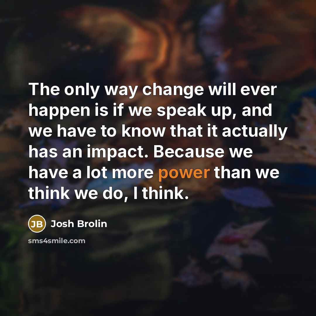 “The only way change will ever happen is if we speak up, and we have to know that it actually has an impact. Because we have a lot more power than we think we do, I think.” quote by Josh Brolin