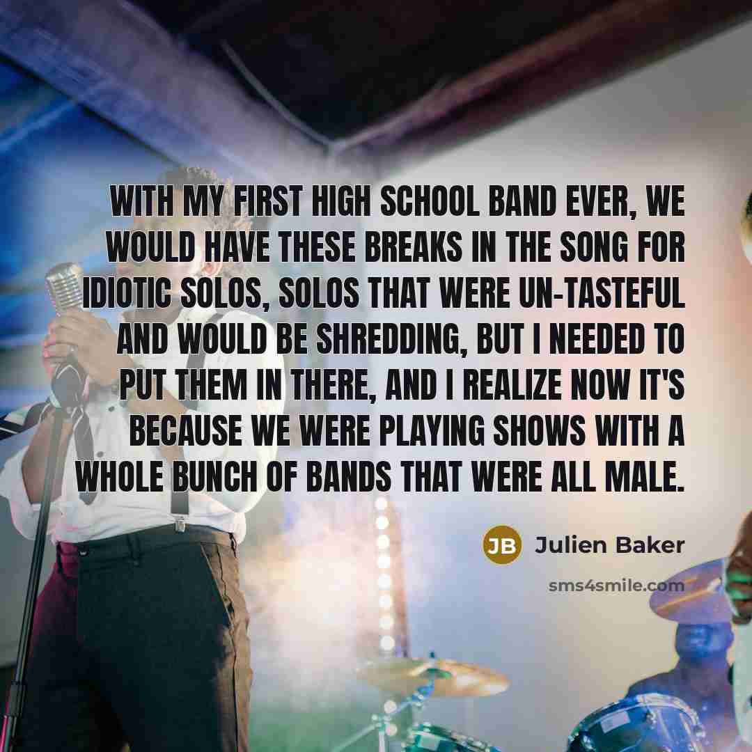 “With my first high school band ever, we would have these breaks in the song for idiotic solos, solos that were un-tasteful and would be shredding, but I needed to put them in there, and I realize now it's because we were playing shows with a whole bunch of bands that were all male.” quote by Julien Baker