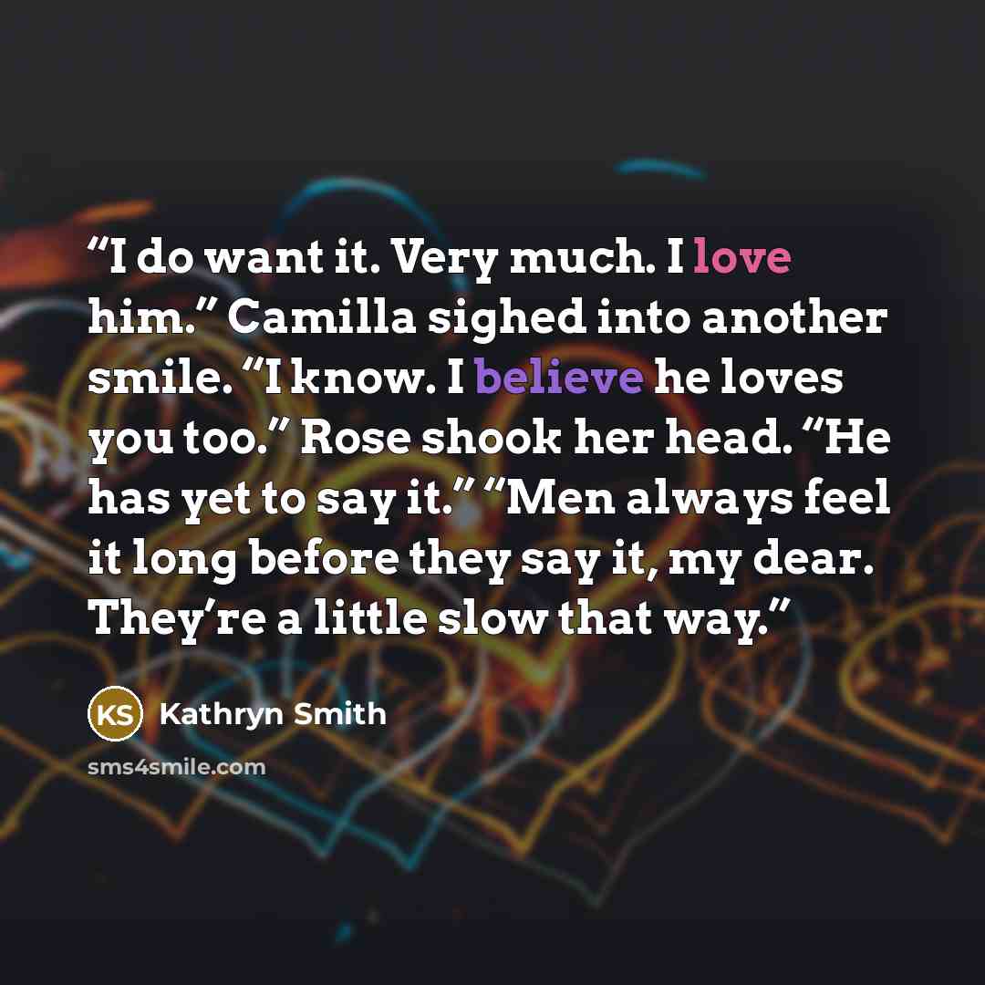 “I do want it. Very much. I love him.” Camilla sighed into another smile. “I know. I believe he loves you too.” Rose shook her head. “He has yet to say it.” “Men always feel it long before they say it, my dear. They’re a little slow that way.” quote by Kathryn Smith