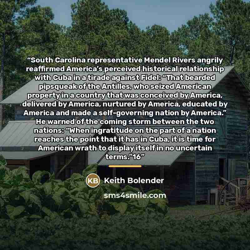 “South Carolina representative Mendel Rivers angrily reaffirmed America’s perceived historical relationship with Cuba in a tirade against Fidel: “That bearded pipsqueak of the Antilles, who seized American property in a country that was conceived by America, delivered by America, nurtured by…” quote by Keith Bolender