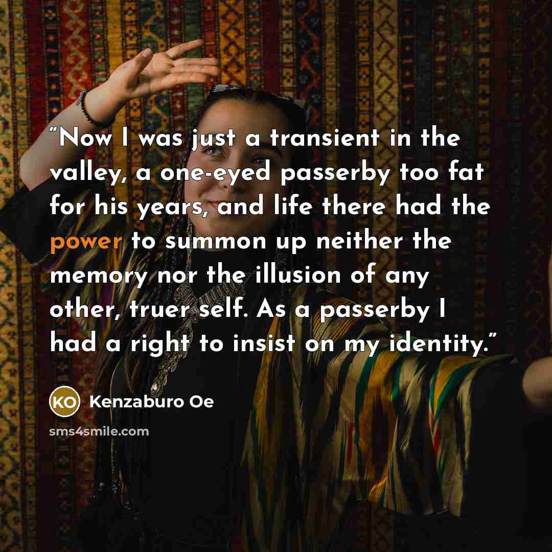 “Now I was just a transient in the valley, a one-eyed passerby too fat for his years, and life there had the power to summon up neither the memory nor the illusion of any other, truer self. As a passerby I had a right to insist on my identity.” quote by Kenzaburō Ōe