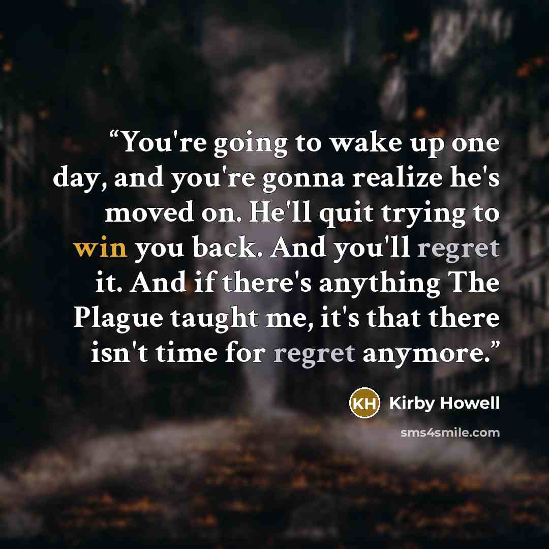 “You're going to wake up one day, and you're gonna realize he's moved on. He'll quit trying to win you back. And you'll regret it. And if there's anything The Plague taught me, it's that there isn't time for regret anymore.” quote by Kirby Howell