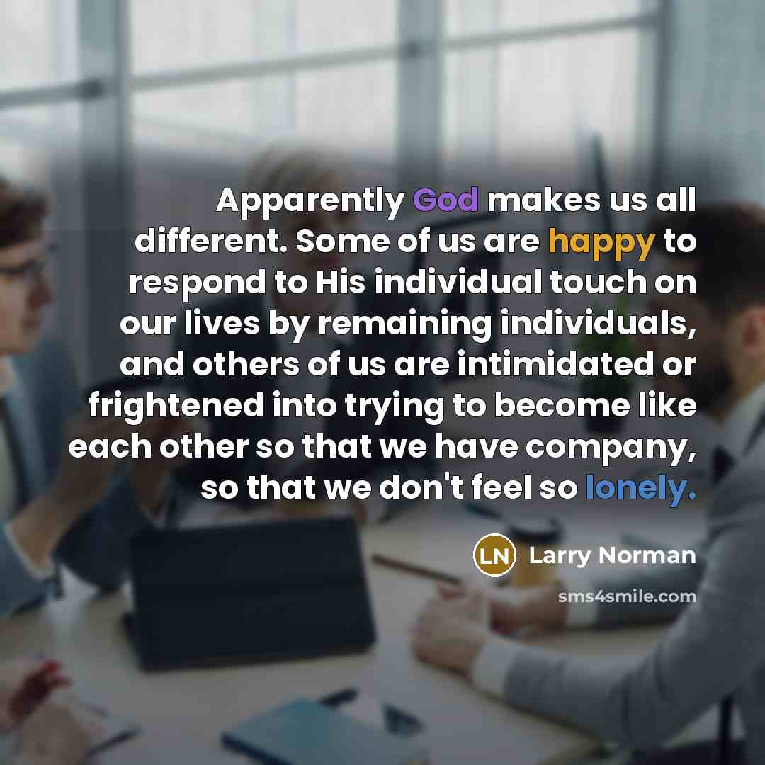 “Apparently God makes us all different. Some of us are happy to respond to His individual touch on our lives by remaining individuals, and others of us are intimidated or frightened into trying to become like each other so that we have company, so that we don't feel so lonely.” quote by Larry Norman