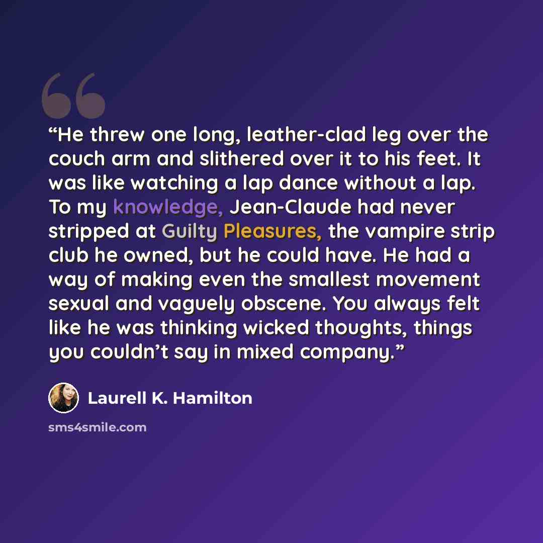 “He threw one long, leather-clad leg over the couch arm and slithered over it to his feet. It was like watching a lap dance without a lap. To my knowledge, Jean-Claude had never stripped at Guilty Pleasures, the vampire strip club he owned, but he could have. He had a way of making even the…” quote by Laurell K. Hamilton