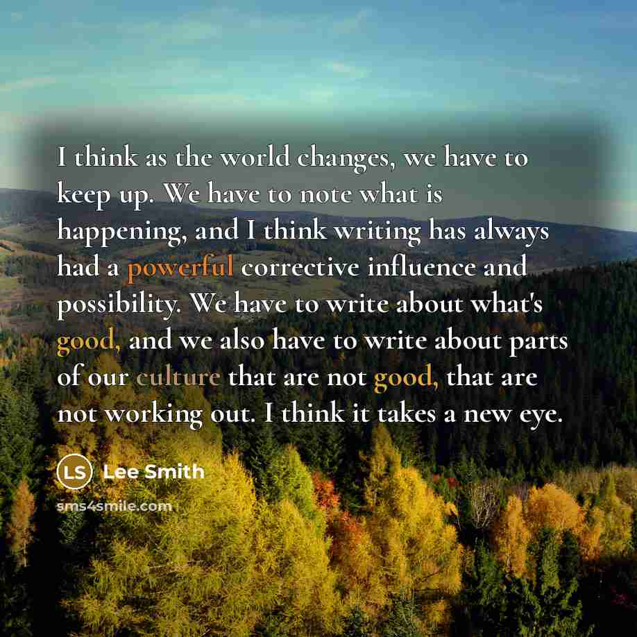 “I think as the world changes, we have to keep up. We have to note what is happening, and I think writing has always had a powerful corrective influence and possibility. We have to write about what's good, and we also have to write about parts of our culture that are not good, that are not working…” quote by Lee Smith