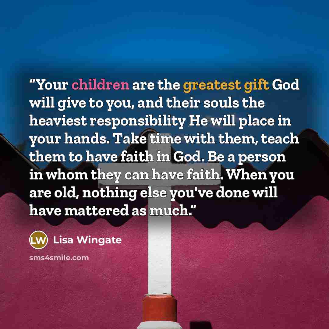 “Your children are the greatest gift God will give to you, and their souls the heaviest responsibility He will place in your hands. Take time with them, teach them to have faith in God. Be a person in whom they can have faith. When you are old, nothing else you've done will have mattered as much.” quote by Lisa Wingate