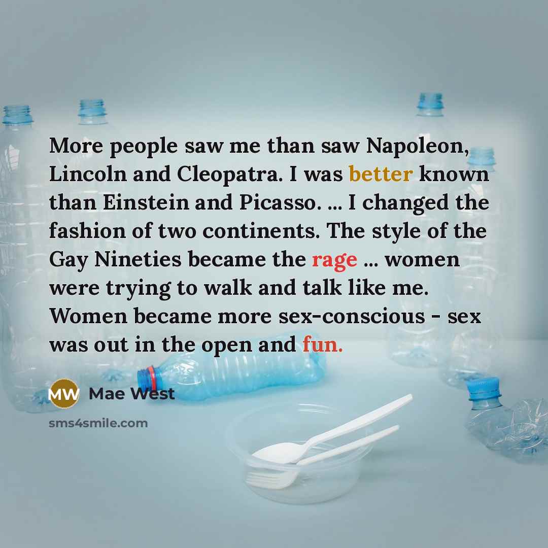 “More people saw me than saw Napoleon, Lincoln and Cleopatra. I was better known than Einstein and Picasso. ... I changed the fashion of two continents. The style of the Gay Nineties became the rage ... women were trying to walk and talk like me. Women became more sex-conscious - sex was out in the…” quote by Mae West