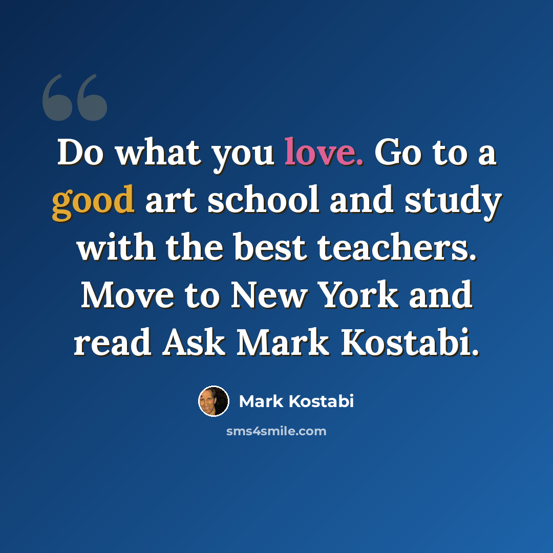 “Do what you love. Go to a good art school and study with the best teachers. Move to New York and read Ask Mark Kostabi.” quote by Mark Kostabi