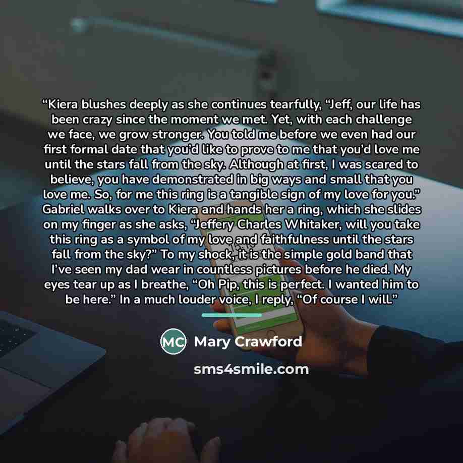 “Kiera blushes deeply as she continues tearfully, “Jeff, our life has been crazy since the moment we met. Yet, with each challenge we face, we grow stronger. You told me before we even had our first formal date that you’d like to prove to me that you’d love me until the stars fall from the sky…” quote by Mary Crawford