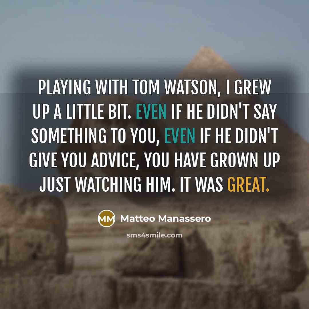 “Playing with Tom Watson, I grew up a little bit. Even if he didn't say something to you, even if he didn't give you advice, you have grown up just watching him. It was great.” quote by Matteo Manassero