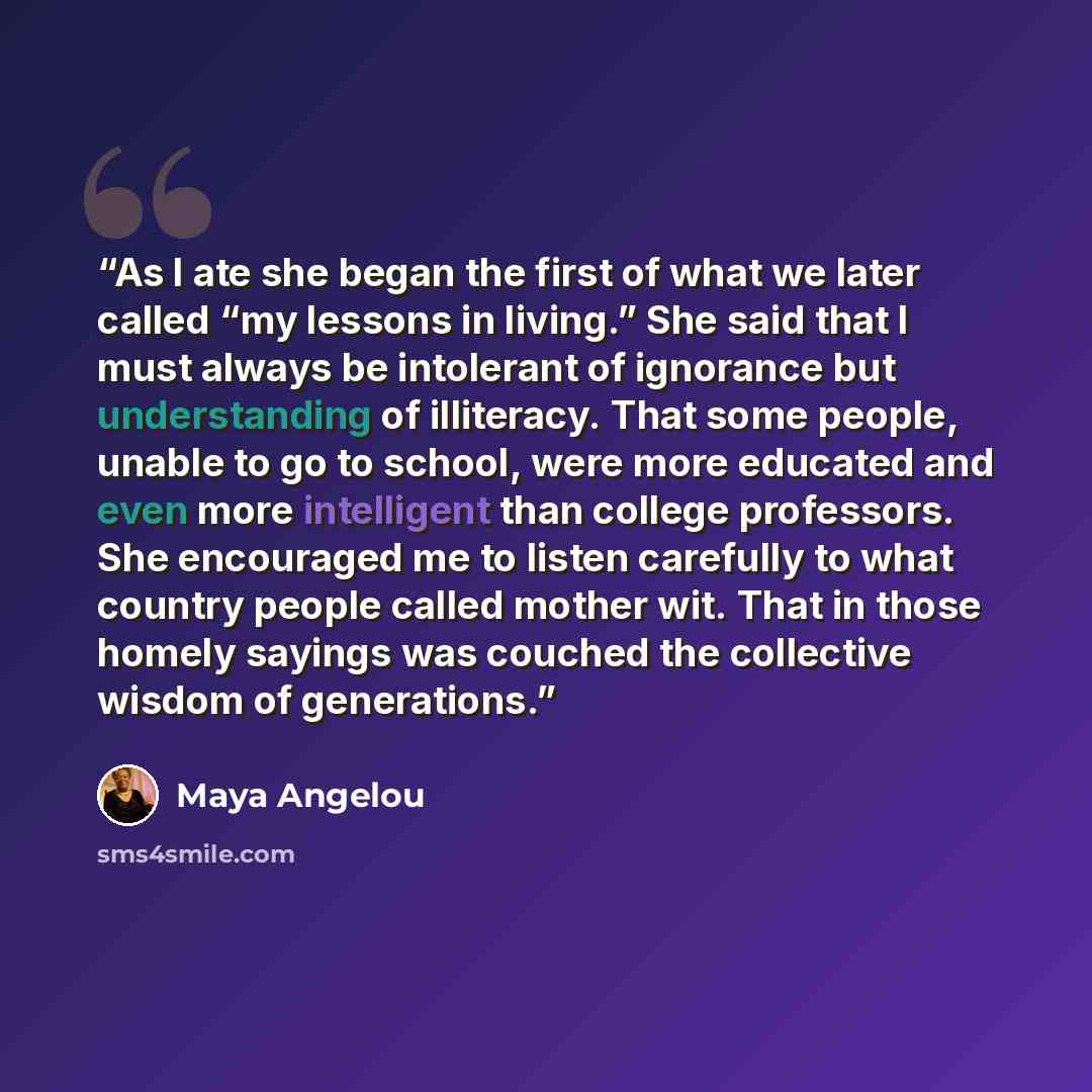 “As I ate she began the first of what we later called “my lessons in living.” She said that I must always be intolerant of ignorance but understanding of illiteracy. That some people, unable to go to school, were more educated and even more intelligent than college professors. She encouraged me to…” quote by Maya Angelou
